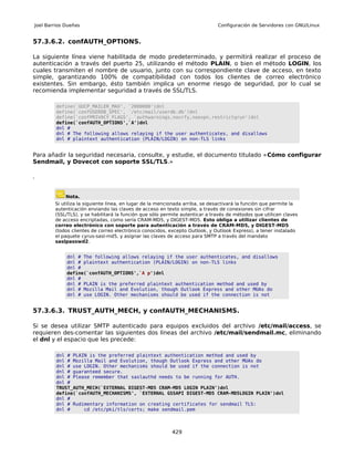 Joel Barrios Dueñas                                                           Configuración de Servidores con GNU/Linux


57.3.6.2. confAUTH_OPTIONS.

La siguiente línea viene habilitada de modo predeterminado, y permitirá realizar el proceso de
autenticación a través del puerto 25, utilizando el método PLAIN, o bien el método LOGIN, los
cuales transmiten el nombre de usuario, junto con su correspondiente clave de acceso, en texto
simple, garantizando 100% de compatibilidad con todos los clientes de correo electrónico
existentes. Sin embargo, ésto también implica un enorme riesgo de seguridad, por lo cual se
recomienda implementar seguridad a través de SSL/TLS.

         define(`UUCP_MAILER_MAX', `2000000')dnl
         define(`confUSERDB_SPEC', `/etc/mail/userdb.db')dnl
         define(`confPRIVACY_FLAGS', `authwarnings,novrfy,noexpn,restrictqrun')dnl
         define(`confAUTH_OPTIONS',`A')dnl
         dnl #
         dnl # The following allows relaying if the user authenticates, and disallows
         dnl # plaintext authentication (PLAIN/LOGIN) on non-TLS links


Para añadir la seguridad necesaria, consulte, y estudie, el documento titulado «Cómo configurar
Sendmail, y Dovecot con soporte SSL/TLS.»

.


             Nota.
        Si utiliza la siguiente línea, en lugar de la mencionada arriba, se desactivará la función que permite la
        autenticación enviando las claves de acceso en texto simple, a través de conexiones sin cifrar
        (SSL/TLS), y se habilitará la función que sólo permite autenticar a través de métodos que utilicen claves
        de acceso encriptadas, como sería CRAM-MD5, y DIGEST-MD5. Esto obliga a utilizar clientes de
        correo electrónico con soporte para autenticación a través de CRAM-MD5, y DIGEST-MD5
        (todos clientes de correo electrónico conocidos, excepto Outlook, y Outlook Express), a tener instalado
        el paquete cyrus-sasl-md5, y asignar las claves de acceso para SMTP a través del mandato
        saslpasswd2.


             dnl # The following allows relaying if the user authenticates, and disallows
             dnl # plaintext authentication (PLAIN/LOGIN) on non-TLS links
             dnl #
             define(`confAUTH_OPTIONS',`A p')dnl
             dnl #
             dnl # PLAIN is the preferred plaintext authentication method and used by
             dnl # Mozilla Mail and Evolution, though Outlook Express and other MUAs do
             dnl # use LOGIN. Other mechanisms should be used if the connection is not


57.3.6.3. TRUST_AUTH_MECH, y confAUTH_MECHANISMS.

Si se desea utilizar SMTP autenticado para equipos excluidos del archivo /etc/mail/access, se
requieren des-comentar las siguientes dos líneas del archivo /etc/mail/sendmail.mc, eliminando
el dnl y el espacio que les precede:

         dnl # PLAIN is the preferred plaintext authentication method and used by
         dnl # Mozilla Mail and Evolution, though Outlook Express and other MUAs do
         dnl # use LOGIN. Other mechanisms should be used if the connection is not
         dnl # guaranteed secure.
         dnl # Please remember that saslauthd needs to be running for AUTH.
         dnl #
         TRUST_AUTH_MECH(`EXTERNAL DIGEST-MD5 CRAM-MD5 LOGIN PLAIN')dnl
         define(`confAUTH_MECHANISMS', `EXTERNAL GSSAPI DIGEST-MD5 CRAM-MD5LOGIN PLAIN')dnl
         dnl #
         dnl # Rudimentary information on creating certificates for sendmail TLS:
         dnl #     cd /etc/pki/tls/certs; make sendmail.pem



                                                          429
 