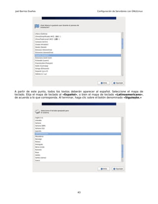 Joel Barrios Dueñas                                         Configuración de Servidores con GNU/Linux




A partir de este punto, todos los textos deberán aparecer al español. Seleccione el mapa de
teclado. Elija el mapa de teclado al «Español», o bien el mapa de teclado «Latinoamericano»,
de acuerdo a lo que corresponda. Al terminar, haga clic sobre el botón denominado «Siguiente.»




                                             43
 