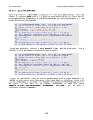 Joel Barrios Dueñas                                                Configuración de Servidores con GNU/Linux


57.3.6.4. DAEMON_OPTIONS.

De modo predeterminado, Sendmail escucha peticiones sólo a través de la interfaz de retorno del
sistema, y a través de IPv4 (127.0.0.1), y ignorando otros dispositivos de red. Sólo se necesita
eliminar la restricción de la interfaz de retorno para poder recibir correo desde Internet, o la LAN.
Localice la siguiente línea resaltada:

         dnl # The following causes sendmail to only listen on the IPv4 loopback address
         dnl # 127.0.0.1 and not on any other network devices. Remove the loopback
         dnl # address restriction to accept email from the internet or intranet.
         dnl #
         DAEMON_OPTIONS(`Port=smtp,Addr=127.0.0.1, Name=MTA')dnl
         dnl #
         dnl # The following causes sendmail to additionally listen to port 587 for
         dnl # mail from MUAs that authenticate. Roaming users who can't reach their
         dnl # preferred sendmail daemon due to port 25 being blocked or redirected find
         dnl # this useful.
         dnl #
         DAEMON_OPTIONS(`Port=submission, Name=MSA, M=Ea')dnl
         dnl #
         dnl # The following causes sendmail to additionally listen to port 465, but
         dnl # starting immediately in TLS mode upon connecting. Port 25 or 587 followed


Examine este parámetro, y elimine el valor Addr=127.0.0.1, además de la coma (,) que le
antecede, de modo que quede como se muestra a continuación:

         dnl # The following causes sendmail to only listen on the IPv4 loopback address
         dnl # 127.0.0.1 and not on any other network devices. Remove the loopback
         dnl # address restriction to accept email from the internet or intranet.
         dnl #
         DAEMON_OPTIONS(`Port=smtp, Name=MTA')dnl
         dnl #
         dnl # The following causes sendmail to additionally listen to port 587 for
         dnl # mail from MUAs that authenticate. Roaming users who can't reach their
         dnl # preferred sendmail daemon due to port 25 being blocked or redirected find
         dnl # this useful.
         dnl #
         DAEMON_OPTIONS(`Port=submission, Name=MSA, M=Ea')dnl
         dnl #
         dnl # The following causes sendmail to additionally listen to port 465, but
         dnl # starting immediately in TLS mode upon connecting. Port 25 or 587 followed


El puerto 587 (submission) puede ser utilizado también para envío de correo electrónico. Por
estándar se utiliza como puerto alternativo en los casos donde un cortafuegos impide a los
usuarios acceder hacia servidores de correo electrónico, los cuales normalmente trabajan a través
del puerto 25. Para este fin, se requiere descomentar la línea que incluye
DAEMON_OPTIONS(`Port=submission, Name=MSA, M=Ea')dnl, como se ilustra a
continuación, resaltado en negrita:




                                                  430
 