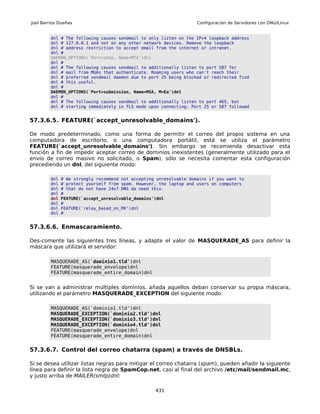 Joel Barrios Dueñas                                                  Configuración de Servidores con GNU/Linux


         dnl # The following causes sendmail to only listen on the IPv4 loopback address
         dnl # 127.0.0.1 and not on any other network devices. Remove the loopback
         dnl # address restriction to accept email from the internet or intranet.
         dnl #
         DAEMON_OPTIONS(`Port=smtp, Name=MTA')dnl
         dnl #
         dnl # The following causes sendmail to additionally listen to port 587 for
         dnl # mail from MUAs that authenticate. Roaming users who can't reach their
         dnl # preferred sendmail daemon due to port 25 being blocked or redirected find
         dnl # this useful.
         dnl #
         DAEMON_OPTIONS(`Port=submission, Name=MSA, M=Ea')dnl
         dnl #
         dnl # The following causes sendmail to additionally listen to port 465, but
         dnl # starting immediately in TLS mode upon connecting. Port 25 or 587 followed


57.3.6.5. FEATURE(`accept_unresolvable_domains').

De modo predeterminado, como una forma de permitir el correo del propio sistema en una
computadora de escritorio, o una computadora portátil, está se utiliza el parámetro
FEATURE(`accept_unresolvable_domains'). Sin embargo se recomienda desactivar esta
función a fin de impedir aceptar correo de dominios inexistentes (generalmente utilizado para el
envío de correo masivo no solicitado, o Spam), sólo se necesita comentar esta configuración
precediendo un dnl, del siguiente modo:

         dnl   # We strongly recommend not accepting unresolvable domains if you want to
         dnl   # protect yourself from spam. However, the laptop and users on computers
         dnl   # that do not have 24x7 DNS do need this.
         dnl   #
         dnl   FEATURE(`accept_unresolvable_domains')dnl
         dnl   #
         dnl   FEATURE(`relay_based_on_MX')dnl
         dnl   #


57.3.6.6. Enmascaramiento.

Des-comente las siguientes tres líneas, y adapte el valor de MASQUERADE_AS para definir la
máscara que utilizará el servidor:

         MASQUERADE_AS(`dominio1.tld')dnl
         FEATURE(masquerade_envelope)dnl
         FEATURE(masquerade_entire_domain)dnl


Si se van a administrar múltiples dominios, añada aquellos deban conservar su propia máscara,
utilizando el parámetro MASQUERADE_EXCEPTION del siguiente modo:

         MASQUERADE_AS(`dominio1.tld')dnl
         MASQUERADE_EXCEPTION(`dominio2.tld')dnl
         MASQUERADE_EXCEPTION(`dominio3.tld')dnl
         MASQUERADE_EXCEPTION(`dominio4.tld')dnl
         FEATURE(masquerade_envelope)dnl
         FEATURE(masquerade_entire_domain)dnl


57.3.6.7. Control del correo chatarra (spam) a través de DNSBLs.

Si se desea utilizar listas negras para mitigar el correo chatarra (spam), pueden añadir la siguiente
línea para definir la lista negra de SpamCop.net, casi al final del archivo /etc/mail/sendmail.mc,
y justo arriba de MAILER(smtp)dnl:

                                                    431
 