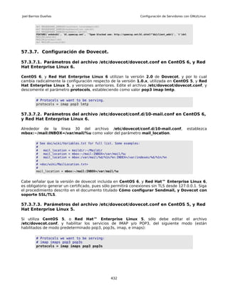 Joel Barrios Dueñas                                                                   Configuración de Servidores con GNU/Linux


         dnl MASQUERADE_DOMAIN(localhost.localdomain)dnl
         dnl MASQUERADE_DOMAIN(mydomainalias.com)dnl
         dnl MASQUERADE_DOMAIN(mydomain.lan)dnl
         FEATURE(`enhdnsbl', `bl.spamcop.net', `"Spam blocked see: http://spamcop.net/bl.shtml?"$&{client_addr}', `t')dnl
         MAILER(smtp)dnl
         MAILER(procmail)dnl
         dnl MAILER(cyrusv2)dnl



57.3.7. Configuración de Dovecot.

57.3.7.1. Parámetros del archivo /etc/dovecot/dovecot.conf en CentOS 6, y Red
Hat Enterprise Linux 6.

CentOS 6, y Red Hat Enterprise Linux 6 utilizan la versión 2.0 de Dovecot, y por lo cual
cambia radicalmente la configuración respecto de la versión 1.0.x, utilizada en CentOS 5, y Red
Hat Enterprise Linux 5, y versiones anteriores. Edite el archivo /etc/dovecot/dovecot.conf, y
descomente el parámetro protocols, estableciendo como valor pop3 imap lmtp.

         # Protocols we want to be serving.
         protocols = imap pop3 lmtp


57.3.7.2. Parámetros del archivo /etc/dovecot/conf.d/10-mail.conf en CentOS 6,
y Red Hat Enterprise Linux 6.

Alrededor de la línea 30 del archivo /etc/dovecot/conf.d/10-mail.conf,                                                      establezca
mbox:~/mail:INBOX=/var/mail/%u como valor del parámetro mail_location.

         # See doc/wiki/Variables.txt for full list. Some examples:
         #
         #   mail_location = maildir:~/Maildir
         #   mail_location = mbox:~/mail:INBOX=/var/mail/%u
         #   mail_location = mbox:/var/mail/%d/%1n/%n:INDEX=/var/indexes/%d/%1n/%n
         #
         # <doc/wiki/MailLocation.txt>
         #
         mail_location = mbox:~/mail:INBOX=/var/mail/%u


Cabe señalar que la versión de dovecot incluida en CentOS 6, y Red Hat™ Enterprise Linux 6,
es obligatorio generar un certificado, pues sólo permitirá conexiones sin TLS desde 127.0.0.1. Siga
el procedimiento descrito en el documento titulado Cómo configurar Sendmail, y Dovecot con
soporte SSL/TLS.

57.3.7.3. Parámetros del archivo /etc/dovecot/dovecot.conf en CentOS 5, y Red
Hat Enterprise Linux 5.

Si utiliza CentOS 5, o Red Hat™ Enterprise Linux 5, sólo debe editar el archivo
/etc/dovecot.conf, y habilitar los servicios de IMAP y/o POP3, del siguiente modo (están
habilitados de modo predeterminado pop3, pop3s, imap, e imaps):

         # Protocols we want to be serving:
         # imap imaps pop3 pop3s
         protocols = imap imaps pop3 pop3s




                                                                432
 