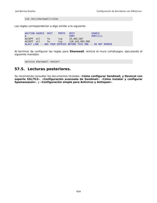 Joel Barrios Dueñas                                          Configuración de Servidores con GNU/Linux


         vim /etc/shorewall/rules


Las reglas corresponderían a algo similar a lo siguiente:

         #ACTION SOURCE DEST     PROTO   DEST            SOURCE
         #                               PORT            PORT(S)1
         ACCEPT all      fw      tcp     25,465,587
         ACCEPT all      fw      tcp     110,143,993,995
         #LAST LINE -- ADD YOUR ENTRIES BEFORE THIS ONE -- DO NOT REMOVE


Al terminar de configurar las reglas para Shorewall, reinicie el muro cortafuegos, ejecutando el
siguiente mandato:

         service shorewall restart


57.5. Lecturas posteriores.
Se recomienda consultar los documentos titulados «Cómo configurar Sendmail, y Dovecot con
soporte SSL/TLS», «Configuración avanzada de Sendmail», «Cómo instalar y configurar
Spamassassin», y «Configuración simple para Antivirus y Antispam».




                                                 434
 