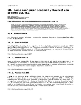 Joel Barrios Dueñas                                                                                     Configuración de Servidores con GNU/Linux



58. Cómo configurar Sendmail y Dovecot con
soporte SSL/TLS.
Autor: Joel Barrios Dueñas
Correo electrónico: darkshram en gmail punto com
Sitio de Red: http://www.alcancelibre.org/



Creative Commons Reconocimiento-NoComercial-CompartirIgual 2.1

        © 1999-2011 Joel Barrios Dueñas. Usted es libre de copiar, distribuir y comunicar públicamente la obra y hacer obras derivadas bajo las
        condiciones siguientes: a) Debe reconocer y citar al autor original. b) No puede utilizar esta obra para fines comerciales. c) Si altera o
        transforma esta obra, o genera una obra derivada, sólo puede distribuir la obra generada bajo una licencia idéntica a ésta. Al reutilizar o
        distribuir la obra, tiene que dejar bien claro los términos de la licencia de esta obra. Alguna de estas condiciones puede no aplicarse si se
        obtiene el permiso del titular de los derechos de autor. Los derechos derivados de usos legítimos u otras limitaciones no se ven afectados por lo
        anterior. La información contenida en este documento y los derivados de éste se proporcionan tal cual son y los autores no asumirán
        responsabilidad alguna si el usuario o lector hace mal uso de éstos.



58.1. Introducción.
Este documento requiere la lectura y comprensión previa del documento titulado «Configuración
básica de Sendmail.»

58.1.1. Acerca de DSA.

DSA (Digital Signature Algorithm o Algoritmo de Firma digital) es un algoritmo creado por el NIST
(National Institute of Standards and Technology o Instituto Nacional de Normas y Tecnología de
EE.UU.), publicado el 30 de agosto de 1991, como propuesta para el proceso de firmas digitales.
Se utiliza para firmar información, más no para cifrar ésta.

URL: http://es.wikipedia.org/wiki/DSA

58.1.2. Acerca de RSA.

RSA, acrónimo de los apellidos de sus autores, Ron Rivest, Adi Shamir y Len Adleman, es un
algoritmo para el ciframiento de claves públicas que fue publicado en 1977, patentado en EE.UU.
en 1983 por el el Instituto Tecnológico de Michigan (MIT). RSA es utilizado ampliamente en todo el
mundo para los protocolos destinados para el comercio electrónico.

URL: http://es.wikipedia.org/wiki/RSA

58.1.3. Acerca de X.509.

X.509 es un estándar ITU-T (estandarización de Telecomunicaciones de la International
Telecommunication Union ) para infraestructura de claves públicas (PKI, o Public Key
Infrastructure). Entre otras cosas, establece los estándares para certificados de claves públicas y
un algoritmo para validación de ruta de certificación. Este último se encarga de verificar que la
ruta de un certificado sea válida bajo una infraestructura de clave pública determinada. Es decir,
desde el certificado inicial, pasando por certificados intermedios, hasta el certificado de confianza
emitido por una Autoridad Certificadora (CA, o Certification Authority).

URL: http://es.wikipedia.org/wiki/X.509




                                                                              435
 