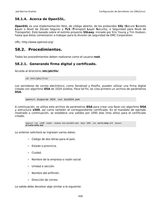 Joel Barrios Dueñas                                                        Configuración de Servidores con GNU/Linux


58.1.4. Acerca de OpenSSL.

OpenSSL es una implementación libre, de código abierto, de los protocolos SSL (Secure Sockets
Layer o Nivel de Zócalo Seguro) y TLS (Transport Layer Security, o Seguridad para Nivel de
Transporte). Está basado sobre el extinto proyecto SSLeay, iniciado por Eric Young y Tim Hudson,
hasta que éstos comenzaron a trabajar para la división de seguridad de EMC Corporation.

URL: http://www.openssl.org/

58.2. Procedimientos.
Todos los procedimientos deben realizarse como el usuario root.

58.2.1. Generando firma digital y certificado.

Acceda al directorio /etc/pki/tls/.

         cd /etc/pki/tls/


Los servidores de correo electrónico, como Sendmail y Postfix, pueden utilizar una firma digital
creada con algoritmo DSA de 1024 octetos. Para tal fin, se crea primero un archivo de parámetros
DSA:

         openssl dsaparam 1024 -out dsa1024.pem


A continuación, se utiliza este archivo de parámetros DSA para crear una llave con algoritmo DSA
y estructura x509, así como también el correspondiente certificado. En el mandato de ejemplo
mostrado a continuación, se establece una validez por 1095 días (tres años) para el certificado
creado.

         openssl req -x509 -nodes -newkey dsa:dsa1024.pem -days 1095 -out certs/smtp.crt -keyout
         private/smtp.key



Lo anterior solicitará se ingresen varios datos:

           •   Código de dos letras para el país.

           •   Estado o provincia.

           •   Ciudad.

           •   Nombre de la empresa o razón social.

           •   Unidad o sección.

           •   Nombre del anfitrión.

           •   Dirección de correo.

La salida debe devolver algo similar a lo siguiente:


                                                        436
 