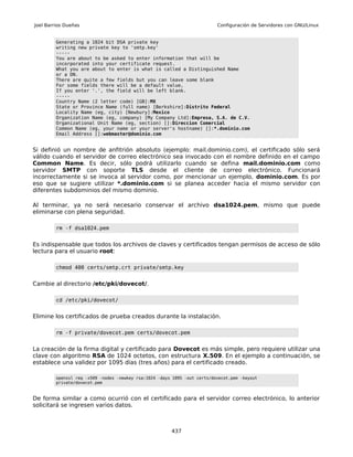 Joel Barrios Dueñas                                                        Configuración de Servidores con GNU/Linux


         Generating a 1024 bit DSA private key
         writing new private key to 'smtp.key'
         -----
         You are about to be asked to enter information that will be
         incorporated into your certificate request.
         What you are about to enter is what is called a Distinguished Name
         or a DN.
         There are quite a few fields but you can leave some blank
         For some fields there will be a default value,
         If you enter '.', the field will be left blank.
         -----
         Country Name (2 letter code) [GB]:MX
         State or Province Name (full name) [Berkshire]:Distrito Federal
         Locality Name (eg, city) [Newbury]:Mexico
         Organization Name (eg, company) [My Company Ltd]:Empresa, S.A. de C.V.
         Organizational Unit Name (eg, section) []:Direccion Comercial
         Common Name (eg, your name or your server's hostname) []:*.dominio.com
         Email Address []:webmaster@dominio.com


Si definió un nombre de anfitrión absoluto (ejemplo: mail.dominio.com), el certificado sólo será
válido cuando el servidor de correo electrónico sea invocado con el nombre definido en el campo
Common Name. Es decir, sólo podrá utilizarlo cuando se defina mail.dominio.com como
servidor SMTP con soporte TLS desde el cliente de correo electrónico. Funcionará
incorrectamente si se invoca al servidor como, por mencionar un ejemplo, dominio.com. Es por
eso que se sugiere utilizar *.dominio.com si se planea acceder hacia el mismo servidor con
diferentes subdominios del mismo dominio.

Al terminar, ya no será necesario conservar el archivo dsa1024.pem, mismo que puede
eliminarse con plena seguridad.

         rm -f dsa1024.pem


Es indispensable que todos los archivos de claves y certificados tengan permisos de acceso de sólo
lectura para el usuario root:

         chmod 400 certs/smtp.crt private/smtp.key


Cambie al directorio /etc/pki/dovecot/.

         cd /etc/pki/dovecot/


Elimine los certificados de prueba creados durante la instalación.

         rm -f private/dovecot.pem certs/dovecot.pem


La creación de la firma digital y certificado para Dovecot es más simple, pero requiere utilizar una
clave con algoritmo RSA de 1024 octetos, con estructura X.509. En el ejemplo a continuación, se
establece una validez por 1095 días (tres años) para el certificado creado.

         openssl req -x509 -nodes -newkey rsa:1024 -days 1095 -out certs/dovecot.pem -keyout
         private/dovecot.pem



De forma similar a como ocurrió con el certificado para el servidor correo electrónico, lo anterior
solicitará se ingresen varios datos.



                                                        437
 