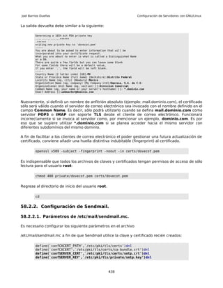 Joel Barrios Dueñas                                                        Configuración de Servidores con GNU/Linux


La salida devuelta debe similar a la siguiente:

         Generating a 1024 bit RSA private key
         ................++++++
         .++++++
         writing new private key to 'dovecot.pem'
         -----
         You are about to be asked to enter information that will be
         incorporated into your certificate request.
         What you are about to enter is what is called a Distinguished Name
         or a DN.
         There are quite a few fields but you can leave some blank
         For some fields there will be a default value,
         If you enter '.', the field will be left blank.
         -----
         Country Name (2 letter code) [GB]:MX
         State or Province Name (full name) [Berkshire]:Distrito Federal
         Locality Name (eg, city) [Newbury]:Mexico
         Organization Name (eg, company) [My Company Ltd]:Empresa, S.A. de C.V.
         Organizational Unit Name (eg, section) []:Direccion Comercial
         Common Name (eg, your name or your server's hostname) []: *.dominio.com
         Email Address []:webmaster@dominio.com



Nuevamente, si definió un nombre de anfitrión absoluto (ejemplo: mail.dominio.com), el certificado
sólo será válido cuando el servidor de correo electrónico sea invocado con el nombre definido en el
campo Common Name. Es decir, sólo podrá utilizarlo cuando se defina mail.dominio.com como
servidor POP3 o IMAP con soporte TLS desde el cliente de correo electrónico. Funcionará
incorrectamente si se invoca al servidor como, por mencionar un ejemplo, dominio.com. Es por
eso que se sugiere utilizar *.dominio.com si se planea acceder hacia el mismo servidor con
diferentes subdominios del mismo dominio.

A fin de facilitar a los clientes de correo electrónico el poder gestionar una futura actualización de
certificado, conviene añadir una huella distintiva indubitable (fingerprint) al certificado.

         openssl x509 -subject -fingerprint -noout -in certs/dovecot.pem


Es indispensable que todos los archivos de claves y certificados tengan permisos de acceso de sólo
lectura para el usuario root:

         chmod 400 private/dovecot.pem certs/dovecot.pem


Regrese al directorio de inicio del usuario root.

         cd


58.2.2. Configuración de Sendmail.

58.2.2.1. Parámetros de /etc/mail/sendmail.mc.

Es necesario configurar los siguiente parámetros en el archivo

/etc/mail/sendmail.mc a fin de que Sendmail utilice la clave y certificado recién creados:

         define(`confCACERT_PATH',`/etc/pki/tls/certs')dnl
         define(`confCACERT',`/etc/pki/tls/certs/ca-bundle.crt')dnl
         define(`confSERVER_CERT',`/etc/pki/tls/certs/smtp.crt')dnl
         define(`confSERVER_KEY',`/etc/pki/tls/private/smtp.key')dnl



                                                        438
 