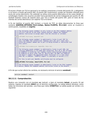 Joel Barrios Dueñas                                                Configuración de Servidores con GNU/Linux


El acceso cifrado con TLS es opcional si se realizan conexiones a través del puerto 25, y obligatorio
si se hacen a través del puerto 465. El puerto 587 (submission), puede ser también utilizado para
envío de correo electrónico. Por estándar se utiliza como puerto alternativo en los casos donde un
cortafuegos impide a los usuarios acceder hacia servidores de correo trabajando por puerto 25. MS
Outlook Express carece de soporte para usar TLS a través del puerto 587, pero el resto de los
clientes de correo electrónico con soporte TLS si lo tienen.

A fin de habilitar el puerto 465 (smtps), a través de TCP, se debe descomentar la línea que
contiene DAEMON_OPTIONS(`Port=smtps, Name=TLSMTA, M=s')dnl, como se muestra a
continuación, resaltado en negrita:

         dnl # The following causes sendmail to only listen on the IPv4 loopback address
         dnl # 127.0.0.1 and not on any other network devices. Remove the loopback
         dnl # address restriction to accept email from the internet or intranet.
         dnl #
         DAEMON_OPTIONS(`Port=smtp, Name=MTA')dnl
         dnl #
         dnl # The following causes sendmail to additionally listen to port 587 for
         dnl # mail from MUAs that authenticate. Roaming users who can't reach their
         dnl # preferred sendmail daemon due to port 25 being blocked or redirected find
         dnl # this useful.
         dnl #
         DAEMON_OPTIONS(`Port=submission, Name=MSA, M=Ea')dnl
         dnl #
         dnl # The following causes sendmail to additionally listen to port 465, but
         dnl # starting immediately in TLS mode upon connecting. Port 25 or 587 followed
         dnl # by STARTTLS is preferred, but roaming clients using Outlook Express can't
         dnl # do STARTTLS on ports other than 25. Mozilla Mail can ONLY use STARTTLS
         dnl # and doesn't support the deprecated smtps; Evolution <1.1.1 uses smtps
         dnl # when SSL is enabled-- STARTTLS support is available in version 1.1.1.
         dnl #
         dnl # For this to work your OpenSSL certificates must be configured.
         dnl #
         DAEMON_OPTIONS(`Port=smtps, Name=TLSMTA, M=s')dnl
         dnl #
         dnl # The following causes sendmail to additionally listen on the IPv6 loopback
         dnl # device. Remove the loopback address restriction listen to the network.


A fin de que surtan efecto los cambios, es necesario reiniciar el servicio sendmail.

         service sendmail restart


58.2.2.2. Comprobación.

Realice una conexión con el mandato nc (netcat), o bien el mandato telnet, al puerto 25 del
sistema. Ingrese el mandato EHLO con el dominio configurado. La salida deberá devolver, entre
todas las funciones del servidor, una línea que indica STARTTLS. La salida puede ser similar a la
siguiente:




                                                  439
 