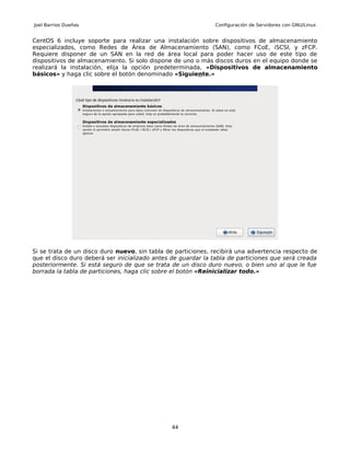 Joel Barrios Dueñas                                           Configuración de Servidores con GNU/Linux


CentOS 6 incluye soporte para realizar una instalación sobre dispositivos de almacenamiento
especializados, como Redes de Área de Almacenamiento (SAN), como FCoE, iSCSI, y zFCP.
Requiere disponer de un SAN en la red de área local para poder hacer uso de este tipo de
dispositivos de almacenamiento. Si solo dispone de uno o más discos duros en el equipo donde se
realizará la instalación, elija la opción predeterminada, «Dispositivos de almacenamiento
básicos» y haga clic sobre el botón denominado «Siguiente.»




Si se trata de un disco duro nuevo, sin tabla de particiones, recibirá una advertencia respecto de
que el disco duro deberá ser inicializado antes de guardar la tabla de particiones que será creada
posteriormente. Si está seguro de que se trata de un disco duro nuevo, o bien uno al que le fue
borrada la tabla de particiones, haga clic sobre el botón «Reinicializar todo.»




                                               44
 