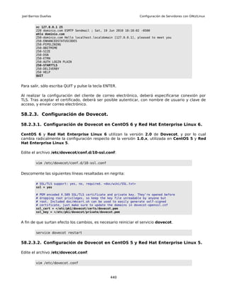 Joel Barrios Dueñas                                                 Configuración de Servidores con GNU/Linux


         nc 127.0.0.1 25
         220 dominio.com ESMTP Sendmail ; Sat, 19 Jun 2010 18:18:02 -0500
         ehlo dominio.com
         250-dominio.com Hello localhost.localdomain [127.0.0.1], pleased to meet you
         250-ENHANCEDSTATUSCODES
         250-PIPELINING
         250-8BITMIME
         250-SIZE
         250-DSN
         250-ETRN
         250-AUTH LOGIN PLAIN
         250-STARTTLS
         250-DELIVERBY
         250 HELP
         QUIT


Para salir, sólo escriba QUIT y pulse la tecla ENTER.

Al realizar la configuración del cliente de correo electrónico, deberá especificarse conexión por
TLS. Tras aceptar el certificado, deberá ser posible autenticar, con nombre de usuario y clave de
acceso, y enviar correo electrónico.

58.2.3. Configuración de Dovecot.

58.2.3.1. Configuración de Dovecot en CentOS 6 y Red Hat Enterprise Linux 6.

CentOS 6 y Red Hat Enterprise Linux 6 utilizan la versión 2.0 de Dovecot, y por lo cual
cambia radicalmente la configuración respecto de la versión 1.0.x, utilizada en CentOS 5 y Red
Hat Enterprise Linux 5.

Edite el archivo /etc/dovecot/conf.d/10-ssl.conf:

         vim /etc/dovecot/conf.d/10-ssl.conf


Descomente las siguientes líneas resaltadas en negrita:

         # SSL/TLS support: yes, no, required. <doc/wiki/SSL.txt>
         ssl = yes

         # PEM encoded X.509 SSL/TLS certificate and private key. They're opened before
         # dropping root privileges, so keep the key file unreadable by anyone but
         # root. Included doc/mkcert.sh can be used to easily generate self-signed
         # certificate, just make sure to update the domains in dovecot-openssl.cnf
         ssl_cert = </etc/pki/dovecot/certs/dovecot.pem
         ssl_key = </etc/pki/dovecot/private/dovecot.pem


A fin de que surtan efecto los cambios, es necesario reiniciar el servicio dovecot.

         service dovecot restart


58.2.3.2. Configuración de Dovecot en CentOS 5 y Red Hat Enterprise Linux 5.

Edite el archivo /etc/dovecot.conf:

         vim /etc/dovecot.conf



                                                  440
 