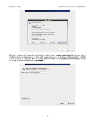 Joel Barrios Dueñas                                          Configuración de Servidores con GNU/Linux




Defina el nombre del sistema en el siguiente el formato: nombre.dominio.tld. Procure que el
nombre del equipo sea corto, de hasta a 12 caracteres, y que el dominio esté resuelto en un DNS.
Si está indeciso al respecto, deje el valor predeterminado como localhost.localdomain, y haga
clic sobre el botón denominado «Siguiente.»




                                              45
 