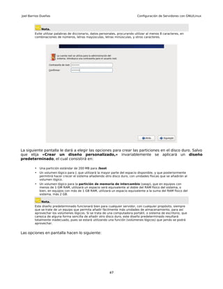 Joel Barrios Dueñas                                                           Configuración de Servidores con GNU/Linux



             Nota.
        Evite utilizar palabras de diccionario, datos personales, procurando utilizar al menos 8 caracteres, en
        combinaciones de números, letras mayúsculas, letras minúsculas, y otros caracteres.




La siguiente pantalla le dará a elegir las opciones para crear las particiones en el disco duro. Salvo
que elija «Crear un diseño personalizado,» invariablemente se aplicará un diseño
predeterminado, el cual consistirá en:

        •   Una partición estándar de 200 MB para /boot
        •   Un volumen lógico para /, que utilizará la mayor parte del espacio disponible, y que posteriormente
            permitirá hacer crecer el sistema añadiendo otro disco duro, con unidades físicas que se añadirán al
            volumen lógico.
        •   Un volumen lógico para la partición de memoria de intercambio (swap), que en equipos con
            menos de 1 GM RAM, utilizará un espacio será equivalente al doble del RAM físico del sistema, o
            bien, en equipos con más de 1 GB RAM, utilizará un espacio equivalente a la suma del RAM físico del
            sistema, más 2 GB.

             Nota.
        Este diseño predeterminado funcionará bien para cualquier servidor, con cualquier propósito, siempre
        que se trate de un equipo que permita añadir fácilmente más unidades de almacenamiento, para así
        aprovechar los volúmenes lógicos. Si se trata de una computadora portátil, o sistema de escritorio, que
        carezca de alguna forma sencilla de añadir otro disco duro, este diseño predeterminado resultará
        totalmente inadecuado, pues se estará utilizando una función (volúmenes lógicos) que jamás se podrá
        aprovechar.


Las opciones en pantalla hacen lo siguiente:




                                                           47
 