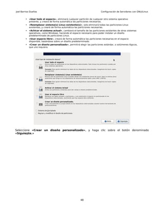 Joel Barrios Dueñas                                                         Configuración de Servidores con GNU/Linux


        •   «Usar todo el espacio», eliminará cualquier partición de cualquier otro sistema operativo
            presente, y creará de forma automática las particiones necesarias.
        •   «Reemplazar sistema(s) Linux existente(s)», solo eliminará todas las particiones Linux
            existentes, y creará de forma automática las particiones necesarias.
        •   «Achicar el sistema actual», cambiará el tamaño de las particiones existentes de otros sistemas
            operativos, como Windows, haciendo el espacio necesario para poder instalar un diseño
            predeterminado de particiones Linux.
        •   «Usar espacio libre», creará de forma automática las particiones necesarias en el espacio
            disponible, basándose sobre un diseño predeterminado.
        •   «Crear un diseño personalizado», permitirá elegir las particiones estándar, o volúmenes lógicos,
            que uno requiera.




Seleccione «Crear un diseño personalizado», y haga clic sobre el botón denominado
«Siguiente.»




                                                          48
 