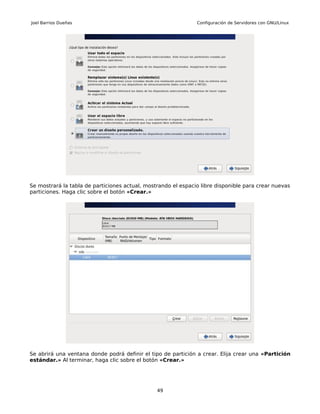Joel Barrios Dueñas                                            Configuración de Servidores con GNU/Linux




Se mostrará la tabla de particiones actual, mostrando el espacio libre disponible para crear nuevas
particiones. Haga clic sobre el botón «Crear.»




Se abrirá una ventana donde podrá definir el tipo de partición a crear. Elija crear una «Partición
estándar.» Al terminar, haga clic sobre el botón «Crear.»




                                                49
 