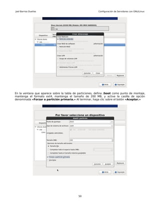 Joel Barrios Dueñas                                        Configuración de Servidores con GNU/Linux




En la ventana que aparece sobre la tabla de particiones, defina /boot como punto de montaje,
mantenga el formato ext4, mantenga el tamaño de 200 MB, y active la casilla de opción
denominada «Forzar a partición primaria.» Al terminar, haga clic sobre el botón «Aceptar.»




                                            50
 