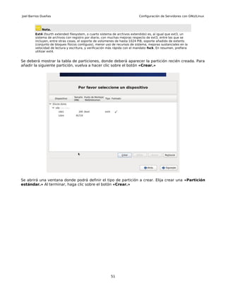 Joel Barrios Dueñas                                                         Configuración de Servidores con GNU/Linux



             Nota.
        Ext4 (fourth extended filesystem, o cuarto sistema de archivos extendido) es, al igual que ext3, un
        sistema de archivos con registro por diario, con muchas mejoras respecto de ext3, entre las que se
        incluyen, entre otras cosas, el soporte de volúmenes de hasta 1024 PiB, soporte añadido de extents
        (conjunto de bloques físicos contiguos), menor uso de recursos de sistema, mejoras sustanciales en la
        velocidad de lectura y escritura, y verificación más rápida con el mandato fsck. En resumen, prefiera
        utilizar ext4.


Se deberá mostrar la tabla de particiones, donde deberá aparecer la partición recién creada. Para
añadir la siguiente partición, vuelva a hacer clic sobre el botón «Crear.»




Se abrirá una ventana donde podrá definir el tipo de partición a crear. Elija crear una «Partición
estándar.» Al terminar, haga clic sobre el botón «Crear.»




                                                          51
 