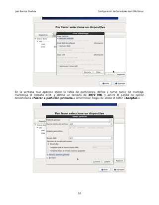 Joel Barrios Dueñas                                      Configuración de Servidores con GNU/Linux




En la ventana que aparece sobre la tabla de particiones, defina / como punto de montaje,
mantenga el formato ext4, y defina un tamaño de 3072 MB, y active la casilla de opción
denominada «Forzar a partición primaria.» Al terminar, haga clic sobre el botón «Aceptar.»




                                           52
 