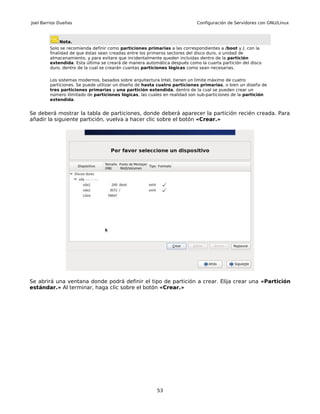 Joel Barrios Dueñas                                                        Configuración de Servidores con GNU/Linux



             Nota.
        Solo se recomienda definir como particiones primarias a las correspondientes a /boot y /, con la
        finalidad de que éstas sean creadas entre los primeros sectores del disco duro, o unidad de
        almacenamiento, y para evitare que incidentalmente queden incluidas dentro de la partición
        extendida. Esta última se creará de manera automática después como la cuarta partición del disco
        duro, dentro de la cual se crearán cuantas particiones lógicas como sean necesarias.

        Los sistemas modernos, basados sobre arquitectura Intel, tienen un límite máximo de cuatro
        particiones. Se puede utilizar un diseño de hasta cuatro particiones primarias, o bien un diseño de
        tres particiones primarias y una partición extendida, dentro de la cual se pueden crear un
        número ilimitado de particiones lógicas, las cuales en realidad son sub-particiones de la partición
        extendida.


Se deberá mostrar la tabla de particiones, donde deberá aparecer la partición recién creada. Para
añadir la siguiente partición, vuelva a hacer clic sobre el botón «Crear.»




Se abrirá una ventana donde podrá definir el tipo de partición a crear. Elija crear una «Partición
estándar.» Al terminar, haga clic sobre el botón «Crear.»




                                                        53
 