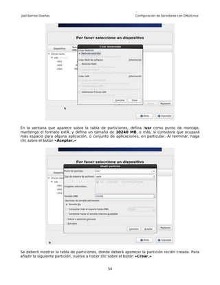 Joel Barrios Dueñas                                           Configuración de Servidores con GNU/Linux




En la ventana que aparece sobre la tabla de particiones, defina /usr como punto de montaje,
mantenga el formato ext4, y defina un tamaño de 10240 MB, o más, si considera que ocupará
más espacio para alguna aplicación, o conjunto de aplicaciones, en particular. Al terminar, haga
clic sobre el botón «Aceptar.»




Se deberá mostrar la tabla de particiones, donde deberá aparecer la partición recién creada. Para
añadir la siguiente partición, vuelva a hacer clic sobre el botón «Crear.»


                                               54
 