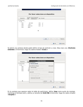 Joel Barrios Dueñas                                           Configuración de Servidores con GNU/Linux




Se abrirá una ventana donde podrá definir el tipo de partición a crear. Elija crear una «Partición
estándar.» Al terminar, haga clic sobre el botón «Crear.»




En la ventana que aparece sobre la tabla de particiones, defina /tmp como punto de montaje,
mantenga el formato ext4, y defina un tamaño de 5120 MB. Al terminar, haga clic sobre el botón
«Aceptar.»



                                               55
 