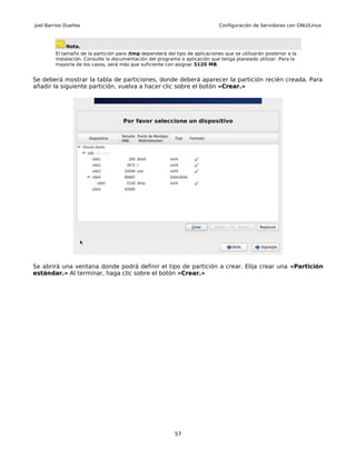 Joel Barrios Dueñas                                                          Configuración de Servidores con GNU/Linux



             Nota.
        El tamaño de la partición para /tmp dependerá del tipo de aplicaciones que se utilizarán posterior a la
        instalación. Consulte la documentación del programa o aplicación que tenga planeado utilizar. Para la
        mayoría de los casos, será más que suficiente con asignar 5120 MB.


Se deberá mostrar la tabla de particiones, donde deberá aparecer la partición recién creada. Para
añadir la siguiente partición, vuelva a hacer clic sobre el botón «Crear.»




Se abrirá una ventana donde podrá definir el tipo de partición a crear. Elija crear una «Partición
estándar.» Al terminar, haga clic sobre el botón «Crear.»




                                                          57
 