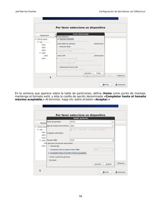 Joel Barrios Dueñas                                        Configuración de Servidores con GNU/Linux




En la ventana que aparece sobre la tabla de particiones, defina /home como punto de montaje,
mantenga el formato ext4, y elija la casilla de opción denominada «Completar hasta el tamaño
máximo aceptable.» Al terminar, haga clic sobre el botón «Aceptar.»




                                            58
 