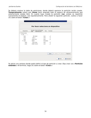 Joel Barrios Dueñas                                           Configuración de Servidores con GNU/Linux


Se deberá mostrar la tabla de particiones, donde deberá aparecer la partición recién creada.
Temporalmente notará que /home tiene asignado todo el espacio de almacenamiento que
anteriormente estaba libre. En cuanto haya creado la partición /var, ambas se repartirán
nuevamente el espacio, casi equitativamente. Para añadir la siguiente partición, vuelva a hacer
clic sobre el botón «Crear.»




Se abrirá una ventana donde podrá definir el tipo de partición a crear. Elija crear una «Partición
estándar.» Al terminar, haga clic sobre el botón «Crear.»




                                               59
 