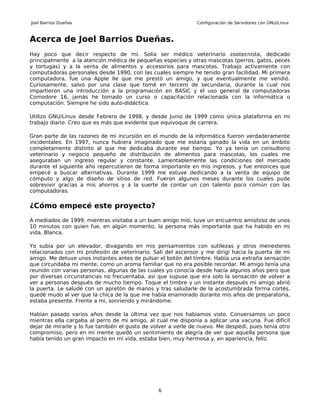 Joel Barrios Dueñas                                           Configuración de Servidores con GNU/Linux



Acerca de Joel Barrios Dueñas.
Hay poco que decir respecto de mí. Solía ser médico veterinario zootecnista, dedicado
principalmente a la atención médica de pequeñas especies y otras mascotas (perros, gatos, peces
y tortugas) y a la venta de alimentos y accesorios para mascotas. Trabajo activamente con
computadoras personales desde 1990, con las cuales siempre he tenido gran facilidad. Mi primera
computadora, fue una Apple IIe que me prestó un amigo, y que eventualmente me vendió.
Curiosamente, salvo por una clase que tomé en tercero de secundaria, durante la cual nos
impartieron una introducción a la programación en BASIC y el uso general de computadoras
Comodore 16, jamás he tomado un curso o capacitación relacionada con la informática o
computación. Siempre he sido auto-didáctica.

Utilizo GNU/Linux desde Febrero de 1998, y desde Junio de 1999 como única plataforma en mi
trabajo diario. Creo que es más que evidente que equivoque de carrera.

Gran parte de las razones de mi incursión en el mundo de la informática fueron verdaderamente
incidentales. En 1997, nunca hubiera imaginado que me estaría ganado la vida en un ámbito
completamente distinto al que me dedicaba durante ese tiempo. Yo ya tenía un consultorio
veterinario y negocio pequeño de distribución de alimentos para mascotas, los cuales me
aseguraban un ingreso regular y constante. Lamentablemente las condiciones del mercado
durante el siguiente año repercutieron de forma importante en mis ingresos, y fue entonces que
empecé a buscar alternativas. Durante 1999 me estuve dedicando a la venta de equipo de
cómputo y algo de diseño de sitios de red. Fueron algunos meses durante los cuales pude
sobrevivir gracias a mis ahorros y a la suerte de contar un con talento poco común con las
computadoras.

¿Cómo empecé este proyecto?
A mediados de 1999, mientras visitaba a un buen amigo mío, tuve un encuentro amistoso de unos
10 minutos con quien fue, en algún momento, la persona más importante que ha habido en mi
vida, Blanca.

Yo subía por un elevador, divagando en mis pensamientos con sutilezas y otros menesteres
relacionados con mi profesión de veterinario. Salí del ascensor y me dirigí hacia la puerta de mi
amigo. Me detuve unos instantes antes de pulsar el botón del timbre. Había una extraña sensación
que circundaba mi mente, como un aroma familiar que no era posible recordar. Mi amigo tenía una
reunión con varias personas, algunas de las cuales yo conocía desde hacía algunos años pero que
por diversas circunstancias no frecuentaba, así que supuse que era solo la sensación de volver a
ver a personas después de mucho tiempo. Toque el timbre y un instante después mi amigo abrió
la puerta. Le saludé con un apretón de manos y tras saludarle de la acostumbrada forma cortés,
quedé mudo al ver que la chica de la que me había enamorado durante mis años de preparatoria,
estaba presente. Frente a mi, sonriendo y mirándome.

Habían pasado varios años desde la última vez que nos habíamos visto. Conversamos un poco
mientras ella cargaba al perro de mi amigo, al cual me disponía a aplicar una vacuna. Fue difícil
dejar de mirarle y lo fue también el gusto de volver a verle de nuevo. Me despedí, pues tenía otro
compromiso, pero en mi mente quedó un sentimiento de alegría de ver que aquella persona que
había tenido un gran impacto en mi vida, estaba bien, muy hermosa y, en apariencia, feliz.




                                                6
 