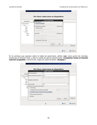 Joel Barrios Dueñas                                        Configuración de Servidores con GNU/Linux




En la ventana que aparece sobre la tabla de particiones, defina /var como punto de montaje,
mantenga el formato ext4, y elija la casilla de opción denominada «Completar hasta el tamaño
máximo aceptable.» Al terminar, haga clic sobre el botón «Aceptar.»




                                            60
 