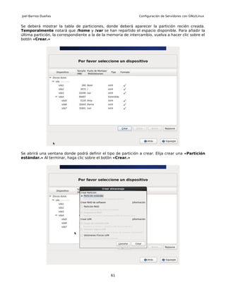 Joel Barrios Dueñas                                             Configuración de Servidores con GNU/Linux


Se deberá mostrar la tabla de particiones, donde deberá aparecer la partición recién creada.
Temporalmente notará que /home y /var se han repartido el espacio disponible. Para añadir la
última partición, la correspondiente a la de la memoria de intercambio, vuelva a hacer clic sobre el
botón «Crear.»




Se abrirá una ventana donde podrá definir el tipo de partición a crear. Elija crear una «Partición
estándar.» Al terminar, haga clic sobre el botón «Crear.»




                                                61
 