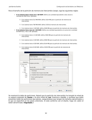 Joel Barrios Dueñas                                                           Configuración de Servidores con GNU/Linux


Para el tamaño de la partición de memoria de intercambio (swap), siga las siguientes reglas:

        •   Si el sistema tiene menos de 1 GB RAM: Defina una cantidad equivalente a dos veces la
            cantidad de RAM físico. Ejemplos:

                     Si el sistema tiene 512 MB RAM, defina 1024 MB para la partición de memoria de
                      intercambio.

                     Si el sistema tiene 768 MB RAM, defina 1536 de memoria de intercambio.

                     Si el sistema tiene 1 GB RAM, defina 2048 MB para la partición de memoria de intercambio.
        •   Si el sistema tiene más de 1 GB RAM: Defina una cantidad equivalente a la suma de la cantidad
            de RAM físico, más 2 GB. Ejemplos:

                     Si el sistema tiene 1.5 GB RAM, defina 3584 MB para la partición de memoria de
                      intercambio.

                     Si el sistema tiene 2 GB RAM, defina 4096 MB para la partición de memoria de intercambio.

                     Si el sistema tiene 4 GB RAM, defina 6144 MB para la partición de memoria de intercambio.

                     Si el sistema tiene 8 GB RAM, defina 10240 MB para la partición de memoria de
                      intercambio.




Se mostrará la tabla de particiones. Notará que la partición de intercambio ha tomado la mitad de
su espacio asignado de /home, y la otra mitad de /var. Examine a detalle, y verifique que estén
presentes todas las particiones que planeo, asegurándose que tengan los tamaños aproximados a
lo que se especificó en los pasos anteriores. Si está conforme con el diseño, haga clic sobre el
botón denominado «Siguiente.»




                                                           62
 