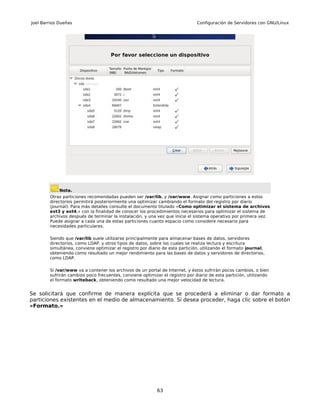 Joel Barrios Dueñas                                                           Configuración de Servidores con GNU/Linux




             Nota.
        Otras particiones recomendadas pueden ser /var/lib, y /var/www. Asignar como particiones a estos
        directorios permitirá posteriormente una optimizar cambiando el formato del registro por diario
        (journal). Para más detalles consulte el documento titulado «Como optimizar el sistema de archivos
        ext3 y ext4,» con la finalidad de conocer los procedimientos necesarios para optimizar el sistema de
        archivos después de terminar la instalación, y una vez que inicie el sistema operativo por primera vez.
        Puede asignar a cada una de estas particiones cuanto espacio como considere necesario para
        necesidades particulares.

        Siendo que /var/lib suele utilizarse principalmente para almacenar bases de datos, servidores
        directorios, como LDAP, y otros tipos de datos, sobre los cuales se realiza lectura y escritura
        simultánea, conviene optimizar el registro por diario de esta partición, utilizando el formato journal,
        obteniendo como resultado un mejor rendimiento para las bases de datos y servidores de directorios,
        como LDAP.

        Si /var/www va a contener los archivos de un portal de Internet, y éstos sufrirán pocos cambios, o bien
        sufrirán cambios poco frecuentes, conviene optimizar el registro por diario de esta partición, utilizando
        el formato writeback, obteniendo como resultado una mejor velocidad de lectura.


Se solicitará que confirme de manera explícita que se procederá a eliminar o dar formato a
particiones existentes en el medio de almacenamiento. Si desea proceder, haga clic sobre el botón
«Formato.»




                                                           63
 