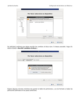 Joel Barrios Dueñas                                           Configuración de Servidores con GNU/Linux




Se solicitará confirme que desea escribir los cambios al disco duro. Si desea proceder, haga clic
sobre el botón «Escribir cambios al disco.»




Espere algunos minutos mientras de guarda la tabla de particiones, y se da formato a todas las
particiones definidas en los pasos anteriores.




                                               64
 