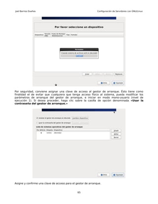Joel Barrios Dueñas                                           Configuración de Servidores con GNU/Linux




Por seguridad, conviene asignar una clave de acceso al gestor de arranque. Ésto tiene como
finalidad el de evitar que cualquiera que tenga acceso físico al sistema, pueda modificar los
parámetros de arranque del gestor de arranque, e iniciar en modo mono-usuario (nivel de
ejecución 1). Si desea proceder, haga clic sobre la casilla de opción denominada «Usar la
contraseña del gestor de arranque.»




Asigne y confirme una clave de acceso para el gestor de arranque.


                                               65
 