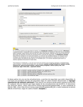 Joel Barrios Dueñas                                                          Configuración de Servidores con GNU/Linux




             Nota.
        Es una buena práctica de seguridad el realizar una instalación mínima (casilla de opción «Minimal»),
        y posteriormente ir instalando solo los paquetes que realmente se requieran. Mientras menos paquetes
        estén instalada, habrá menos servicios por los cuales preocuparse, además de que serán menores las
        descargas de paquetes durante las actualizaciones y parches de seguridad. La instalación mínima
        básicamente consiste en el núcleo del sistema, un conjunto de mandatos básicos, lo necesario para
        configurar las interfaces de red, herramientas básicas para administrar el sistema de archivos, un
        conjunto básico de políticas para SELinux, el mandato yum, y lo mínimo necesario para tener un
        sistema operativo funcional en modo texto.

        Tras finalizar la instalación, y una vez que inicie por primera vez el sistema operativo, probablemente
        querrá instalar, a través del mandato yum, los paquetes system-config-firewall-tui, system-config-
        network-tui, policycoreutils-python, selinux-policy-targeted, selinux-policy-mls, vim-
        enhanced, wget, bind-utils, y openssh-clients.


                 yum   -y   install   system-config-firewall-tui openssh-clients
                 yum   -y   install   system-config-network-tui bind-utils
                 yum   -y   install   policycoreutils-python
                 yum   -y   install   selinux-policy-targeted selinux-policy-mls
                 yum   -y   install   vim-enhanced wget


Si desea aplicar de una vez las actualizaciones, y parches de seguridad, que estén disponibles, lo
cual sería una excelente práctica de seguridad, haga clic sobre el botón denominado «+ Agregar
repositorios de software adicional.» Ésto abrirá una ventana donde podrá ingresar la dirección
de cualquier sitio de Internet que haga espejo de las actualizaciones de CentOS 6. Si desconoce
que dirección definir, utilice http://mirror.centos.org/centos/6/updates/i386/, si está instalando la
edición i386, o bien http://mirror.centos.org/centos/6/updates/x86_64/, si está instalando la edición
x86-64. Al terminar, haga clic sobre el botón «Aceptar.»




                                                          67
 