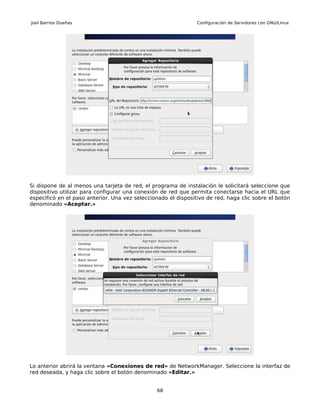 Joel Barrios Dueñas                                             Configuración de Servidores con GNU/Linux




Si dispone de al menos una tarjeta de red, el programa de instalación le solicitará seleccione que
dispositivo utilizar para configurar una conexión de red que permita conectarse hacia el URL que
especificó en el paso anterior. Una vez seleccionado el dispositivo de red, haga clic sobre el botón
denominado «Aceptar.»




Lo anterior abrirá la ventana «Conexiones de red» de NetworkManager. Seleccione la interfaz de
red deseada, y haga clic sobre el botón denominado «Editar.»


                                                68
 