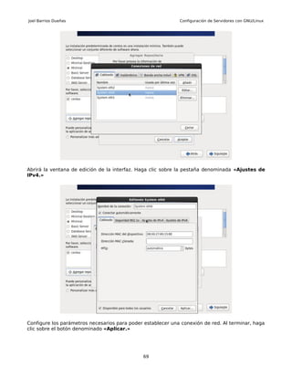Joel Barrios Dueñas                                          Configuración de Servidores con GNU/Linux




Abrirá la ventana de edición de la interfaz. Haga clic sobre la pestaña denominada «Ajustes de
IPv4.»




Configure los parámetros necesarios para poder establecer una conexión de red. Al terminar, haga
clic sobre el botón denominado «Aplicar.»




                                              69
 