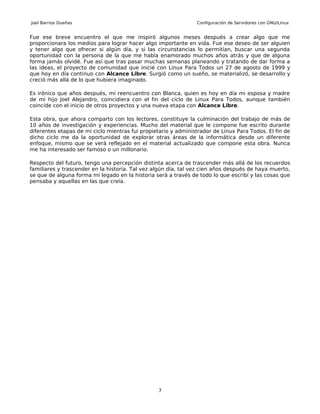 Joel Barrios Dueñas                                             Configuración de Servidores con GNU/Linux


Fue ese breve encuentro el que me inspiró algunos meses después a crear algo que me
proporcionara los medios para lograr hacer algo importante en vida. Fue ese deseo de ser alguien
y tener algo que ofrecer si algún día, y si las circunstancias lo permitían, buscar una segunda
oportunidad con la persona de la que me había enamorado muchos años atrás y que de alguna
forma jamás olvidé. Fue así que tras pasar muchas semanas planeando y tratando de dar forma a
las ideas, el proyecto de comunidad que inicié con Linux Para Todos un 27 de agosto de 1999 y
que hoy en día continuo con Alcance Libre. Surgió como un sueño, se materializó, se desarrollo y
creció más allá de lo que hubiera imaginado.

Es irónico que años después, mi reencuentro con Blanca, quien es hoy en día mi esposa y madre
de mi hijo Joel Alejandro, coincidiera con el fin del ciclo de Linux Para Todos, aunque también
coincide con el inicio de otros proyectos y una nueva etapa con Alcance Libre.

Esta obra, que ahora comparto con los lectores, constituye la culminación del trabajo de más de
10 años de investigación y experiencias. Mucho del material que le compone fue escrito durante
diferentes etapas de mi ciclo mientras fui propietario y administrador de Linux Para Todos. El fin de
dicho ciclo me da la oportunidad de explorar otras áreas de la informática desde un diferente
enfoque, mismo que se verá reflejado en el material actualizado que compone esta obra. Nunca
me ha interesado ser famoso o un millonario.

Respecto del futuro, tengo una percepción distinta acerca de trascender más allá de los recuerdos
familiares y trascender en la historia. Tal vez algún día, tal vez cien años después de haya muerto,
se que de alguna forma mi legado en la historia será a través de todo lo que escribí y las cosas que
pensaba y aquellas en las que creía.




                                                 7
 