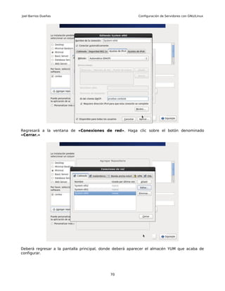 Joel Barrios Dueñas                                      Configuración de Servidores con GNU/Linux




Regresará a la ventana de «Conexiones de red». Haga clic sobre el botón denominado
«Cerrar.»




Deberá regresar a la pantalla principal, donde deberá aparecer el almacén YUM que acaba de
configurar.




                                            70
 