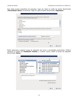 Joel Barrios Dueñas                                        Configuración de Servidores con GNU/Linux


Para elegir grupos específicos de paquetes, haga clic sobre la casilla de opción denominada
«Personalizar ahora.» Al terminar, haga clic sobre el botón denominado «Siguiente.»




Podrá seleccionar cualquier grupo de paquetes que sirva a necesidades particulares. Prefiera
conservar el diseño de instalación mínima, y, cuando mucho, añadir el grupo de paquetes
denominado «Base.»




                                            71
 