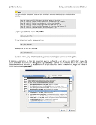 Joel Barrios Dueñas                                                            Configuración de Servidores con GNU/Linux



             Nota.
        Una vez instalado el sistema, si decide que necesitará utilizar el entorno gráfico, solo requerirá
        ejecutar:


                 yum   -y   groupinstall x11 basic-desktop general-desktop
                 yum   -y   install system-config-services system-config-firewall
                 yum   -y   install system-config-users system-config-date
                 yum   -y   install system-config-printer system-config-lvm
                 yum   -y   install system-config-language system-config-keyboard
                 yum   -y   install cups-pk-helper policycoreutils-gui


        Luego, hay que editar el archivo /etc/inittab.


                 vim /etc/inittab


        Al final del archivo, localice la siguiente línea:


                 id:3:initdefault:


        Y reemplazar en ésta el 3 por un 5:


                 id:5:initdefault:


        Guarde el archivo, salga del editor de texto, y reinicie el sistema para que inicie en modo gráfico.


Si desea personalizar la lista de paquetes que se instalará en un grupo en particular, haga clic
sobre el botón denominado «Paquetes opcionales.» abrirá una ventana desde la cual podrá
seleccionar lo que requiera, y de-seleccionar lo que se quiera omitir. Al terminar, haga clic sobre el
botón denominado «Cerrar.»




                                                             72
 