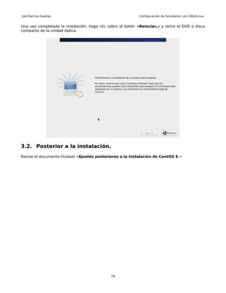 Joel Barrios Dueñas                                          Configuración de Servidores con GNU/Linux


Una vez completada la instalación, haga clic sobre el botón «Reinciar,» y retire el DVD o disco
compacto de la unidad óptica.




3.2. Posterior a la instalación.
Revise el documento titulado «Ajustes posteriores a la instalación de CentOS 6.»




                                              74
 