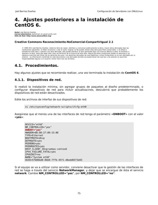 Joel Barrios Dueñas                                                                                     Configuración de Servidores con GNU/Linux



4. Ajustes posteriores a la instalación de
CentOS 6.
Autor: Joel Barrios Dueñas
Correo electrónico: darkshram en gmail punto com
Sitio de Red: http://www.alcancelibre.org/



Creative Commons Reconocimiento-NoComercial-CompartirIgual 2.1

        © 1999-2011 Joel Barrios Dueñas. Usted es libre de copiar, distribuir y comunicar públicamente la obra y hacer obras derivadas bajo las
        condiciones siguientes: a) Debe reconocer y citar al autor original. b) No puede utilizar esta obra para fines comerciales. c) Si altera o
        transforma esta obra, o genera una obra derivada, sólo puede distribuir la obra generada bajo una licencia idéntica a ésta. Al reutilizar o
        distribuir la obra, tiene que dejar bien claro los términos de la licencia de esta obra. Alguna de estas condiciones puede no aplicarse si se
        obtiene el permiso del titular de los derechos de autor. Los derechos derivados de usos legítimos u otras limitaciones no se ven afectados por lo
        anterior. La información contenida en este documento y los derivados de éste se proporcionan tal cual son y los autores no asumirán
        responsabilidad alguna si el usuario o lector hace mal uso de éstos.



4.1. Procedimientos.
Hay algunos ajustes que se recomienda realizar, una vez terminada la instalación de CentOS 6.

4.1.1. Dispositivos de red.

Si realizó la instalación mínima, sin agregar grupos de paquetes al diseño predeterminado, o
configurar dispositivos de red para incluir actualizacines, descubrirá que probablemente los
dispositivos de red están desactivados.

Edite los archivos de interfaz de sus dispositivos de red:

           vi /etc/sysconfig/network-scripts/ifcfg-eth0


Asegúrese que al menos una de las interfaces de red tenga el parámetro «ONBOOT» con el valor
«yes»:

           DEVICE="eth0"
           NM_CONTROLLED="yes"
           ONBOOT="yes"
           HWADDR=08:00:27:89:15:BE
           TYPE=Ethernet
           BOOTPROTO=dhcp
           DEFROUTE=yes
           PEERDNS=yes
           PEERROUTES=yes
           DHCP_CLIENT_ID=pruebas-centos6
           IPV4_FAILURE_FATAL=yes
           IPV6INIT=no
           NAME="System eth0"
           UUID=5fb06bd0-0bb0-7ffb-45f1-d6edd65f3e03


Si el equipo se va a utilizar como servidor, conviene desactivar que la gestión de las interfaces de
red se haga a través del servicio NetworkManager, y dejar que se encargue de ésta el servicio
network. Cambie NM_CONTROLLED="yes", por NM_CONTROLLED="no":




                                                                               75
 