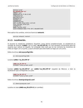 Joel Barrios Dueñas                                        Configuración de Servidores con GNU/Linux


         DEVICE="eth0"
         NM_CONTROLLED="no"
         ONBOOT="yes"
         HWADDR=08:00:27:89:15:BE
         TYPE=Ethernet
         BOOTPROTO=dhcp
         DEFROUTE=yes
         PEERDNS=yes
         PEERROUTES=yes
         DHCP_CLIENT_ID=pruebas-centos6
         IPV4_FAILURE_FATAL=yes
         IPV6INIT=no
         NAME="System eth0"
         UUID=5fb06bd0-0bb0-7ffb-45f1-d6edd65f3e03


Para aplicar los cambios, reinicie el servicio network:

         service network restart


4.1.2. Localización.

Si durante la instalación estableció «Español» como idioma predeterminado, se establecerá la
variable de entorno «LANG» con el valor «es_ES.UTF-8,» lo cual resultará conveniente para los
usuarios que radican en España. Sin embargo, ésto hará que en los números las divisiones de
miles se hagan con un punto, y que la división para decimales se haga con una coma..

Edite el archivo /etc/sysconfig/i18n:

         vi /etc/sysconfig/i18n


Localice LANG="es_ES.UTF-8":

         LANG="es_ES.UTF-8"
         SYSFONT="latarcyrheb-sun16"


Cambie LANG="es_ES.UTF-8" por LANG="es_MX.UTF-8" (español de México), o bien la
localización que corresponda a su país:

         LANG="es_MX.UTF-8"
         SYSFONT="latarcyrheb-sun16"


Edite el archivo /boot/grub/grub.conf:

         vi /boot/grub/grub.conf


Localice en éste LANG=es_ES.UTF-8 (sin comillas):




                                                 76
 
