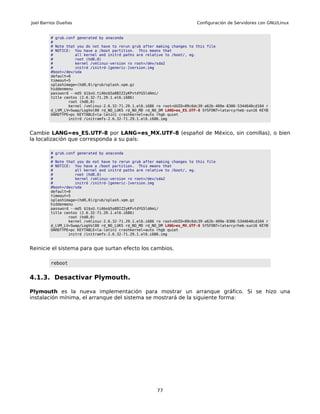 Joel Barrios Dueñas                                                        Configuración de Servidores con GNU/Linux


         # grub.conf generated by anaconda
         #
         # Note that you do not have to rerun grub after making changes to this file
         # NOTICE: You have a /boot partition. This means that
         #          all kernel and initrd paths are relative to /boot/, eg.
         #          root (hd0,0)
         #          kernel /vmlinuz-version ro root=/dev/sda2
         #          initrd /initrd-[generic-]version.img
         #boot=/dev/sda
         default=0
         timeout=5
         splashimage=(hd0,0)/grub/splash.xpm.gz
         hiddenmenu
         password --md5 $1$xU.tiAbo$5a88IZ2yKPvtdYG5ldAmi/
         title centos (2.6.32-71.29.1.el6.i686)
                 root (hd0,0)
                 kernel /vmlinuz-2.6.32-71.29.1.el6.i686 ro root=UUID=09c6dc39-a62b-409e-8306-5344640cd104 r
         d_LVM_LV=Swap/LogVol00 rd_NO_LUKS rd_NO_MD rd_NO_DM LANG=es_ES.UTF-8 SYSFONT=latarcyrheb-sun16 KEYB
         OARDTYPE=pc KEYTABLE=la-latin1 crashkernel=auto rhgb quiet
                 initrd /initramfs-2.6.32-71.29.1.el6.i686.img



Cambie LANG=es_ES.UTF-8 por LANG=es_MX.UTF-8 (español de México, sin comillas), o bien
la localización que corresponda a su país:

         # grub.conf generated by anaconda
         #
         # Note that you do not have to rerun grub after making changes to this file
         # NOTICE: You have a /boot partition. This means that
         #          all kernel and initrd paths are relative to /boot/, eg.
         #          root (hd0,0)
         #          kernel /vmlinuz-version ro root=/dev/sda2
         #          initrd /initrd-[generic-]version.img
         #boot=/dev/sda
         default=0
         timeout=5
         splashimage=(hd0,0)/grub/splash.xpm.gz
         hiddenmenu
         password --md5 $1$xU.tiAbo$5a88IZ2yKPvtdYG5ldAmi/
         title centos (2.6.32-71.29.1.el6.i686)
                 root (hd0,0)
                 kernel /vmlinuz-2.6.32-71.29.1.el6.i686 ro root=UUID=09c6dc39-a62b-409e-8306-5344640cd104 r
         d_LVM_LV=Swap/LogVol00 rd_NO_LUKS rd_NO_MD rd_NO_DM LANG=es_MX.UTF-8 SYSFONT=latarcyrheb-sun16 KEYB
         OARDTYPE=pc KEYTABLE=la-latin1 crashkernel=auto rhgb quiet
                 initrd /initramfs-2.6.32-71.29.1.el6.i686.img



Reinicie el sistema para que surtan efecto los cambios.

         reboot


4.1.3. Desactivar Plymouth.

Plymouth es la nueva implementación para mostrar un arranque gráfico. Si se hizo una
instalación mínima, el arranque del sistema se mostrará de la siguiente forma:




                                                         77
 
