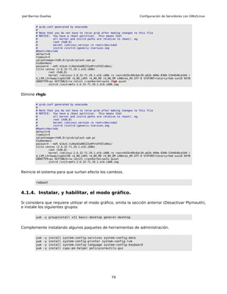 Joel Barrios Dueñas                                                        Configuración de Servidores con GNU/Linux


         # grub.conf generated by anaconda
         #
         # Note that you do not have to rerun grub after making changes to this file
         # NOTICE: You have a /boot partition. This means that
         #          all kernel and initrd paths are relative to /boot/, eg.
         #          root (hd0,0)
         #          kernel /vmlinuz-version ro root=/dev/sda2
         #          initrd /initrd-[generic-]version.img
         #boot=/dev/sda
         default=0
         timeout=5
         splashimage=(hd0,0)/grub/splash.xpm.gz
         hiddenmenu
         password --md5 $1$xU.tiAbo$5a88IZ2yKPvtdYG5ldAmi/
         title centos (2.6.32-71.29.1.el6.i686)
                 root (hd0,0)
                 kernel /vmlinuz-2.6.32-71.29.1.el6.i686 ro root=UUID=09c6dc39-a62b-409e-8306-5344640cd104 r
         d_LVM_LV=Swap/LogVol00 rd_NO_LUKS rd_NO_MD rd_NO_DM LANG=es_MX.UTF-8 SYSFONT=latarcyrheb-sun16 KEYB
         OARDTYPE=pc KEYTABLE=la-latin1 crashkernel=auto rhgb quiet
                 initrd /initramfs-2.6.32-71.29.1.el6.i686.img



Elimine rhgb:

         # grub.conf generated by anaconda
         #
         # Note that you do not have to rerun grub after making changes to this file
         # NOTICE: You have a /boot partition. This means that
         #          all kernel and initrd paths are relative to /boot/, eg.
         #          root (hd0,0)
         #          kernel /vmlinuz-version ro root=/dev/sda2
         #          initrd /initrd-[generic-]version.img
         #boot=/dev/sda
         default=0
         timeout=5
         splashimage=(hd0,0)/grub/splash.xpm.gz
         hiddenmenu
         password --md5 $1$xU.tiAbo$5a88IZ2yKPvtdYG5ldAmi/
         title centos (2.6.32-71.29.1.el6.i686)
                 root (hd0,0)
                 kernel /vmlinuz-2.6.32-71.29.1.el6.i686 ro root=UUID=09c6dc39-a62b-409e-8306-5344640cd104 r
         d_LVM_LV=Swap/LogVol00 rd_NO_LUKS rd_NO_MD rd_NO_DM LANG=es_MX.UTF-8 SYSFONT=latarcyrheb-sun16 KEYB
         OARDTYPE=pc KEYTABLE=la-latin1 crashkernel=auto quiet
                 initrd /initramfs-2.6.32-71.29.1.el6.i686.img



Reinicie el sistema para que surtan efecto los cambios.

         reboot


4.1.4. Instalar, y habilitar, el modo gráfico.

Si considera que requiere utilizar el modo gráfico, omita la sección anterior (Desactivar Plymouth),
e instale los siguientes grupos:

         yum -y groupinstall x11 basic-desktop general-desktop


Complemente instalando algunos paquetes de herramientas de administración.

         yum   -y   install   system-config-services system-config-date
         yum   -y   install   system-config-printer system-config-lvm
         yum   -y   install   system-config-language system-config-keyboard
         yum   -y   install   cups-pk-helper policycoreutils-gui




                                                         79
 