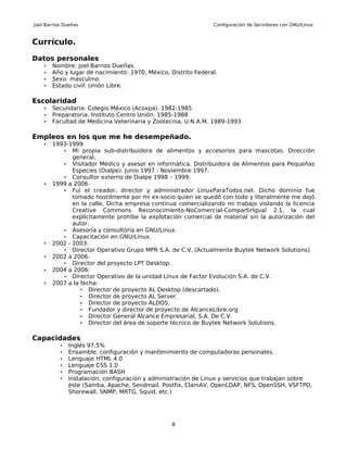 Joel Barrios Dueñas                                             Configuración de Servidores con GNU/Linux


Currículo.

Datos personales
    •   Nombre: Joel Barrios Dueñas.
    •   Año y lugar de nacimiento: 1970, México, Distrito Federal.
    •   Sexo: masculino.
    •   Estado civil: Unión Libre.

Escolaridad
    •   Secundaria: Colegio México (Acoxpa). 1982-1985
    •   Preparatoria: Instituto Centro Unión. 1985-1988
    •   Facultad de Medicina Veterinaria y Zootecnia, U.N.A.M. 1989-1993

Empleos en los que me he desempeñado.
    •   1993-1999
           • Mi propia sub-distribuidora de alimentos y accesorios para mascotas. Dirección
               general.
           • Visitador Médico y asesor en informática. Distribuidora de Alimentos para Pequeñas
               Especies (Dialpe). Junio 1997 - Noviembre 1997.
           • Consultor externo de Dialpe 1998 – 1999.
    •   1999 a 2006:
           • Fui el creador, director y administrador LinuxParaTodos.net. Dicho dominio fue
               tomado hostilmente por mi ex-socio quien se quedó con todo y literalmente me dejó
               en la calle. Dicha empresa continua comercializando mi trabajo violando la licencia
               Creative Commons Reconocimiento-NoComercial-CompartirIgual 2.1, la cual
               explícitamente prohíbe la explotación comercial de material sin la autorización del
               autor.
           • Asesoría y consultoría en GNU/Linux.
           • Capacitación en GNU/Linux.
    •   2002 - 2003:
           • Director Operativo Grupo MPR S.A. de C.V. (Actualmente Buytek Network Solutions)
    •   2002 a 2006:
           • Director del proyecto LPT Desktop.
    •   2004 a 2006:
           • Director Operativo de la unidad Linux de Factor Evolución S.A. de C.V.
    •   2007 a la fecha:
                  • Director de proyecto AL Desktop (descartado).
                  • Director de proyecto AL Server.
                  • Director de proyecto ALDOS.
                  • Fundador y director de proyecto de AlcanceLibre.org
                  • Director General Alcance Empresarial, S.A. De C.V.
                  • Director del área de soporte técnico de Buytek Network Solutions.


Capacidades
           •   Inglés 97.5%
           •   Ensamble, configuración y mantenimiento de computadoras personales.
           •   Lenguaje HTML 4.0
           •   Lenguaje CSS 1.0
           •   Programación BASH
           •   Instalación, configuración y administración de Linux y servicios que trabajan sobre
               éste (Samba, Apache, Sendmail, Postfix, ClamAV, OpenLDAP, NFS, OpenSSH, VSFTPD,
               Shorewall, SNMP, MRTG, Squid, etc.)




                                                  8
 