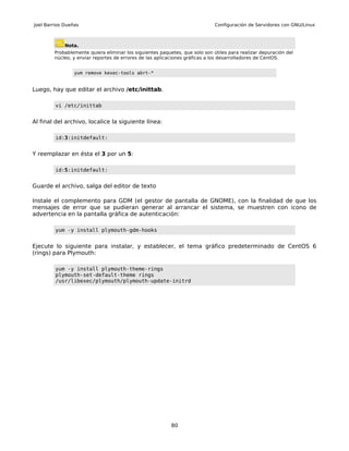 Joel Barrios Dueñas                                                          Configuración de Servidores con GNU/Linux



             Nota.
        Probablemente quiera eliminar los siguientes paquetes, que solo son útiles para realizar depuración del
        núcleo, y enviar reportes de errores de las aplicaciones gráficas a los desarrolladores de CentOS.


                 yum remove kexec-tools abrt-*


Luego, hay que editar el archivo /etc/inittab.

         vi /etc/inittab


Al final del archivo, localice la siguiente línea:

         id:3:initdefault:


Y reemplazar en ésta el 3 por un 5:

         id:5:initdefault:


Guarde el archivo, salga del editor de texto

Instale el complemento para GDM (el gestor de pantalla de GNOME), con la finalidad de que los
mensajes de error que se pudieran generar al arrancar el sistema, se muestren con icono de
advertencia en la pantalla gráfica de autenticación:

         yum -y install plymouth-gdm-hooks


Ejecute lo siguiente para instalar, y establecer, el tema gráfico predeterminado de CentOS 6
(rings) para Plymouth:

         yum -y install plymouth-theme-rings
         plymouth-set-default-theme rings
         /usr/libexec/plymouth/plymouth-update-initrd




                                                          80
 