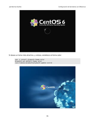 Joel Barrios Dueñas                                            Configuración de Servidores con GNU/Linux




Si desea un tema más atractivo, y vistoso, establezca el tema solar:

         yum -y install plymouth-theme-solar
         plymouth-set-default-theme solar
         /usr/libexec/plymouth/plymouth-update-initrd




                                                81
 