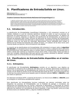 Joel Barrios Dueñas                                                                                     Configuración de Servidores con GNU/Linux



5. Planificadores de Entrada/Salida en Linux.
Autor: Joel Barrios Dueñas
Correo electrónico: darkshram en gmail punto com
Sitio de Red: http://www.alcancelibre.org/



Creative Commons Reconocimiento-NoComercial-CompartirIgual 2.1

        © 1999-2011 Joel Barrios Dueñas. Usted es libre de copiar, distribuir y comunicar públicamente la obra y hacer obras derivadas bajo las
        condiciones siguientes: a) Debe reconocer y citar al autor original. b) No puede utilizar esta obra para fines comerciales. c) Si altera o
        transforma esta obra, o genera una obra derivada, sólo puede distribuir la obra generada bajo una licencia idéntica a ésta. Al reutilizar o
        distribuir la obra, tiene que dejar bien claro los términos de la licencia de esta obra. Alguna de estas condiciones puede no aplicarse si se
        obtiene el permiso del titular de los derechos de autor. Los derechos derivados de usos legítimos u otras limitaciones no se ven afectados por lo
        anterior. La información contenida en este documento y los derivados de éste se proporcionan tal cual son y los autores no asumirán
        responsabilidad alguna si el usuario o lector hace mal uso de éstos.



5.1. Introducción.
La planificación de Entrada/Salida (Input/Output Scheduling, o I/O scheduling) consiste en el
método mediante el cual los sistemas operativos deciden el orden en que se procesan las
peticiones de lectura/escritura en el disco duro, o unidad de almacenamiento. El objetivo de
optimizar el sistema, eligiendo un algoritmo de planificación de Entrada/salida, es disminuir los
tiempos de búsqueda (seek times), priorizar las peticiones de ciertos procesos de Entrada/salida,
asignar un ancho de banda más adecuado a cada procesos, o garantizar que algunas peticiones se
atenderán antes de una fecha de caducidad. Básicamente, fueron diseñados para mitigar la
demora de los tiempos de búsqueda que utilizan el brazo, y el cabezal, de los disco duros, para
moverse desde una posición, hacia otra posición más alejada.

La mayoría de los planificadores de Entrada/Salida (I/O schedulers) se basan sobre el algoritmo
del elevador, el cual determina el movimiento del brazo de un disco y cabezal al servir peticiones
de lectura/escritura. Este algoritmo basa su nombre sobre el comportamiento del elevador de un
edificio, donde éste continúa su trayectoria actual, hacia arriba, o hacia abajo, hasta que éste se
vacía por completo, deteniéndose solo para permitir que nuevos individuos lo aborden, siempre
que éstos vayan en la misma dirección actual del elevador.

5.2. Planificadores de Entrada/Salida disponibles en el núcleo
de Linux.

5.2.1. Anticipatory.

El planificador de Entrada/Salida Anticipatory consiste en un algoritmo cuyo objetivo es
incrementar la eficiencia de la utilización del disco duro al anticipar operaciones sincrónicas de
lectura. Fue el planificador de Entrada/Salida del núcleo de Linux desde la versión 2.6.0 hasta a
versión 2.6.18. Desde la versión 2.6.33, fue eliminado del núcleo de Linux, pues prácticamente hoy
en día hay muy pocos discos duros basados sobre el estándar estándar SCSI-1, o IDE/ATA, y que
aún estén en operación.

Era ideal para servidores HTTP, o sistemas de Escritorio, con discos duros SCSI-1, o IDE/ATA, pues
se conseguía un rendimiento sensiblemente superior.

Este planificador de Entrada/Salida funciona realizando una demora controlada antes de
despachar los procesos de Entrada/Salida, con la finalidad de agregar, o re-ordenar, las
operaciones de búsqueda que son hechas, mejorando el desempeño, y reduciendo de manera
significativa las operaciones de petición de los discos duros. Está diseñado específicamente para
optimizar los sistemas con sub-sistemas de discos pequeños, o bien muy lentos, como es el caso
de discos duros con estándar SCSI-1, y algunos modelos de IDE/ATA.

                                                                               83
 