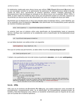 Joel Barrios Dueñas                                                        Configuración de Servidores con GNU/Linux


Es totalmente inadecuado para discos duros que utilicen TCQ (Tagged Command Queuing), que
es una tecnología consiste en la optimización de peticiones de lectura/escritura desde la propia
unidad de disco duro, permitiendo al sistema operativo realizar múltiples peticiones de
lectura/escritura. Esta tecnología es utilizada en los discos duros con el estándar SCSI-2, PATA, y
SATA, es decir todos los modernos disco duros que actualmente existen en mercado. Tampoco se
recomienda con discos duros de alto desempeño, así como con arreglos de discos por RAID.

Asumiendo que se dispone de un disco duro basado sobre el estándar SCSI-1, o bien IDE/ATA, que
se ha asignado como el dispositivo /dev/sda, este planificador de Entrada/Salida puede aplicarse
de manera inmediata ejecutando:

         echo "anticipatory" > /sys/block/sda/queue/scheduler


Lo anterior hará que el sistema utilice este planificador de Entrada/Salida hasta el siguiente
reinicio. Verifique que realmente se ha establecido como el planificador de Entrada/Salida actual
ejecutando:

         cat /sys/block/sda/queue/scheduler


Lo cual debe devolver una salida similar a la siguiente:

         [anticipatory] noop deadline cfq


Para que el cambio sea permanente, se debe editar el archivo /boot/grub/grub.conf:

         vim /boot/grub/grub.conf


Y añadir a los parámetros de inicio del núcleo el parámetro elevator, con el valor anticipatory.

         # grub.conf generated by anaconda
         #
         # Note that you do not have to rerun grub after making changes to this file
         # NOTICE: You have a /boot partition. This means that
         #          all kernel and initrd paths are relative to /boot/, eg.
         #          root (hd0,0)
         #          kernel /vmlinuz-version ro root=/dev/sda2
         #          initrd /initrd-[generic-]version.img
         #boot=/dev/sda
         default=0
         timeout=5
         splashimage=(hd0,0)/grub/splash.xpm.gz
         hiddenmenu
         password --md5 $1$xU.tiAbo$5a88IZ2yKPvtdYG5ldAmi/
         title centos (2.6.32-71.29.1.el6.i686)
                 root (hd0,0)
                 kernel /vmlinuz-2.6.32-71.29.1.el6.i686 ro root=UUID=09c6dc39-a62b-409e-8306-5344640cd104 r
         d_LVM_LV=Swap/LogVol00 rd_NO_LUKS rd_NO_MD rd_NO_DM LANG=es_MX.UTF-8 SYSFONT=latarcyrheb-sun16 KEYB
         OARDTYPE=pc KEYTABLE=la-latin1 crashkernel=auto rhgb quiet elevator=anticipatory
                 initrd /initramfs-2.6.32-71.29.1.el6.i686.img


5.2.2. CFQ.

CFQ, que es el acrónimo de Completely Fair Queuing, que podría traducirse como encolado de
procesamiento completamente justo, es el planificador de Entrada/Salida predeterminado de
CentOS y Red Hat Enterprise Linux. Ofrece un excelente rendimiento para la mayoría de los usos
que se le pueda dar al sistema operativo.



                                                         84
 